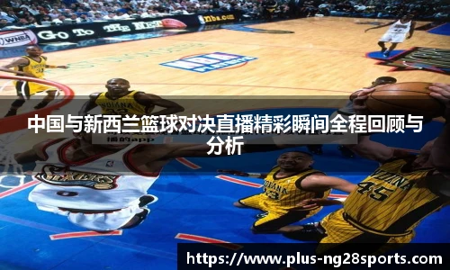 中国与新西兰篮球对决直播精彩瞬间全程回顾与分析
